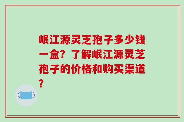 岷江源灵芝孢子多少钱一盒?了解岷江源灵芝孢子的价格和购买渠道?