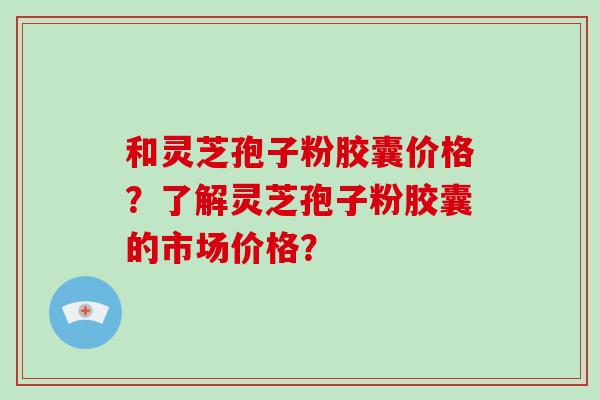 和灵芝孢子粉胶囊价格?了解灵芝孢子粉胶囊的市场价格?