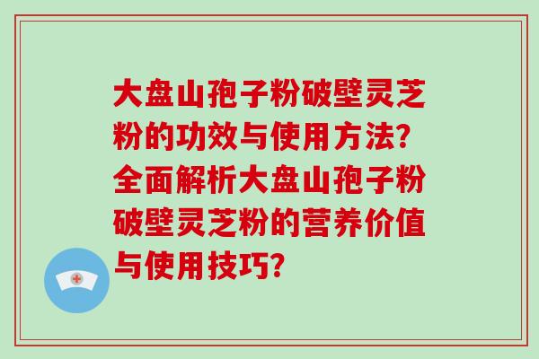 大盘山孢子粉破壁灵芝粉的功效与使用方法?全面解析大盘山孢子粉破壁灵芝粉的营养价值与使用技巧?