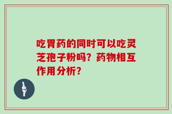 吃胃药的同时可以吃灵芝孢子粉吗?药物相互作用分析?