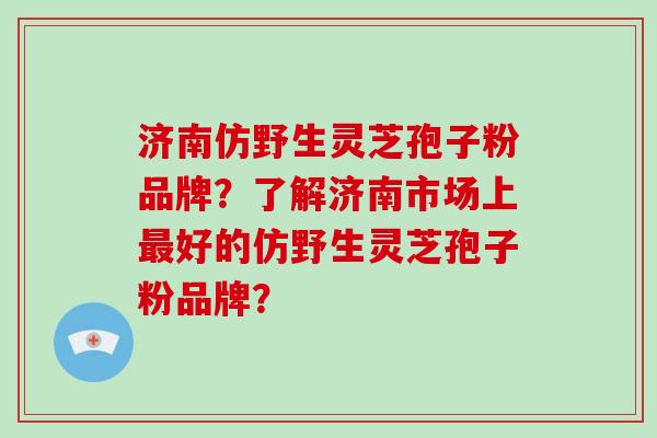 济南仿野生灵芝孢子粉品牌?了解济南市场上最好的仿野生灵芝孢子粉品牌?