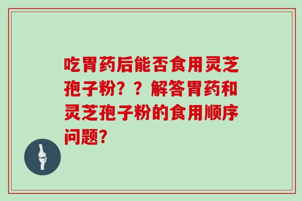 吃胃药后能否食用灵芝孢子粉？？解答胃药和灵芝孢子粉的食用顺序问题？