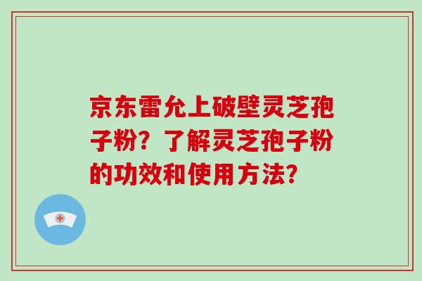 京东雷允上破壁灵芝孢子粉?了解灵芝孢子粉的功效和使用方法?