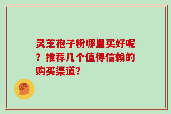 灵芝孢子粉哪里买好呢?推荐几个值得信赖的购买渠道?