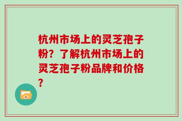 杭州市场上的灵芝孢子粉?了解杭州市场上的灵芝孢子粉品牌和价格?