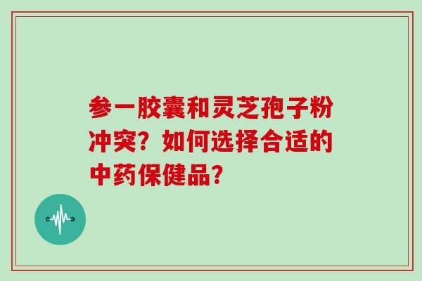 参一胶囊和灵芝孢子粉冲突？如何选择合适的中药保健品？