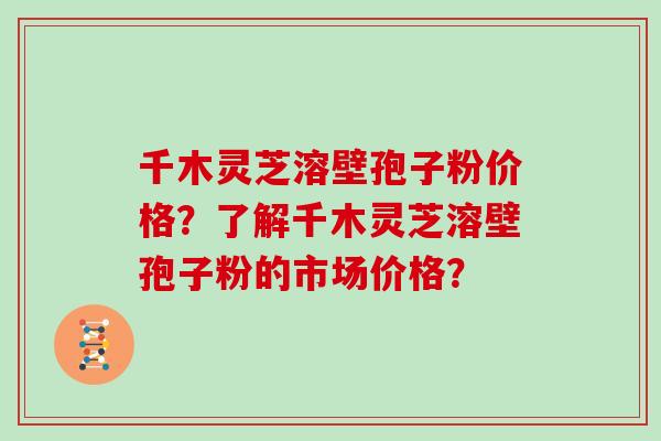千木灵芝溶壁孢子粉价格？了解千木灵芝溶壁孢子粉的市场价格？