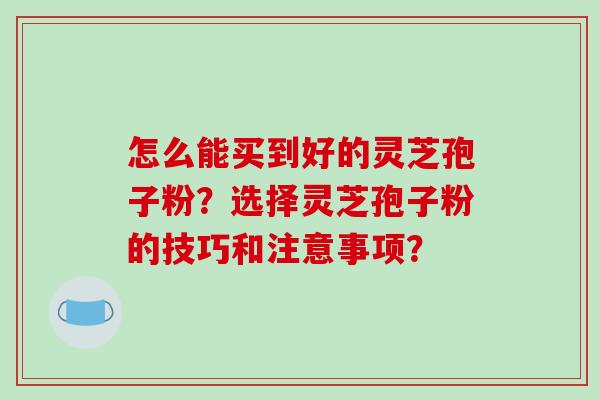 怎么能买到好的灵芝孢子粉？选择灵芝孢子粉的技巧和注意事项？