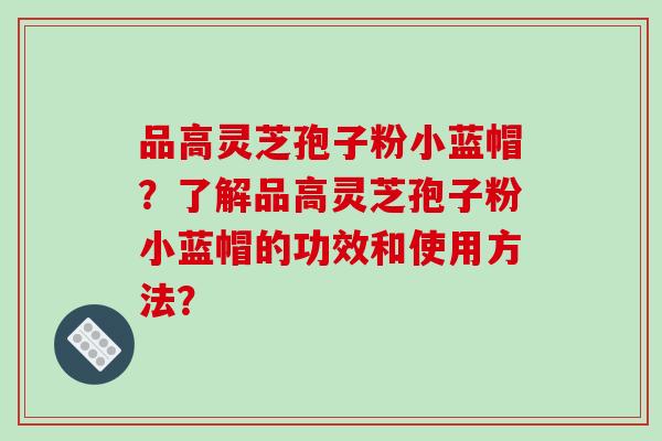 品高灵芝孢子粉小蓝帽?了解品高灵芝孢子粉小蓝帽的功效和使用方法?