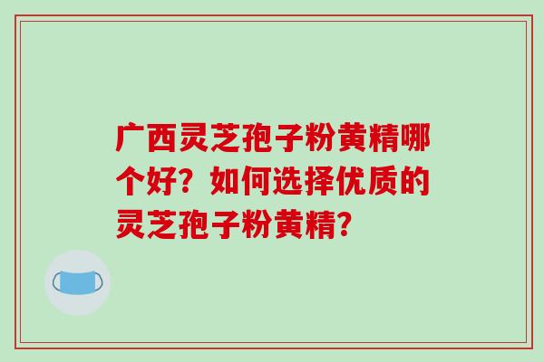 广西灵芝孢子粉黄精哪个好?如何选择优质的灵芝孢子粉黄精?