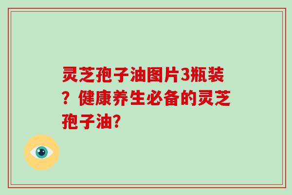 灵芝孢子油图片3瓶装?健康养生必备的灵芝孢子油?