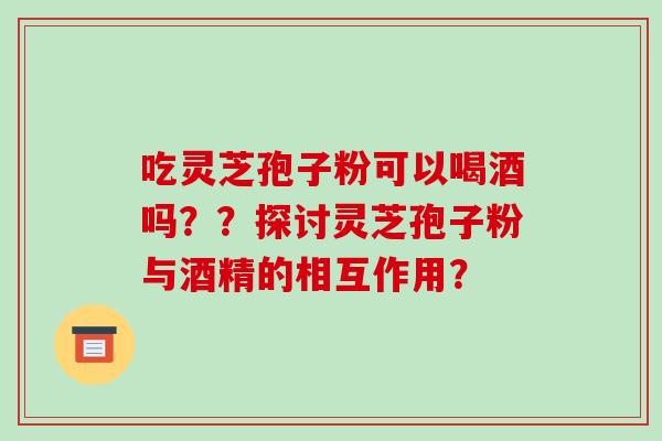 吃灵芝孢子粉可以喝酒吗??探讨灵芝孢子粉与酒精的相互作用?