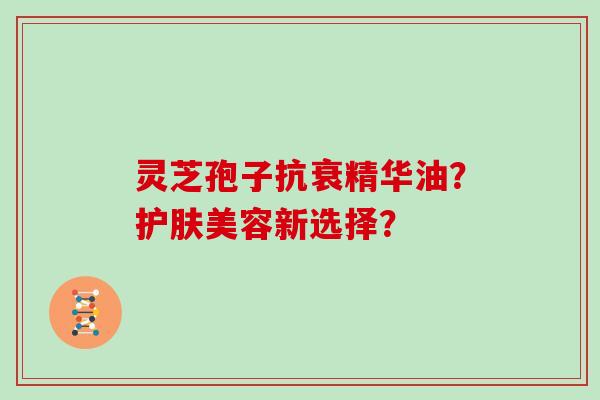 灵芝孢子抗衰精华油?护肤美容新选择?