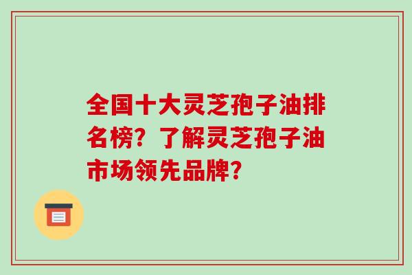 全国十大灵芝孢子油排名榜?了解灵芝孢子油市场领先品牌?