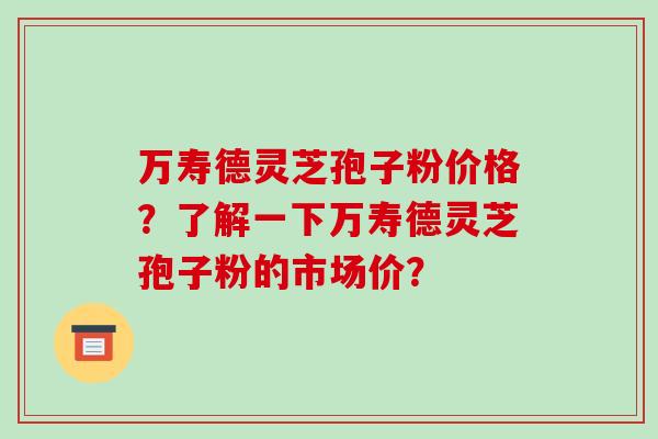 万寿德灵芝孢子粉价格?了解一下万寿德灵芝孢子粉的市场价?