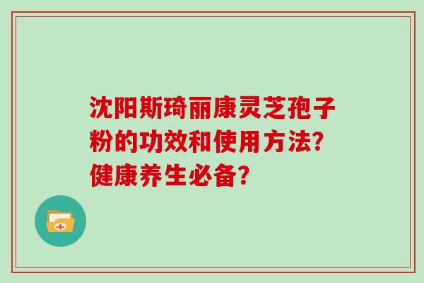 沈阳斯琦丽康灵芝孢子粉的功效和使用方法?健康养生必备?