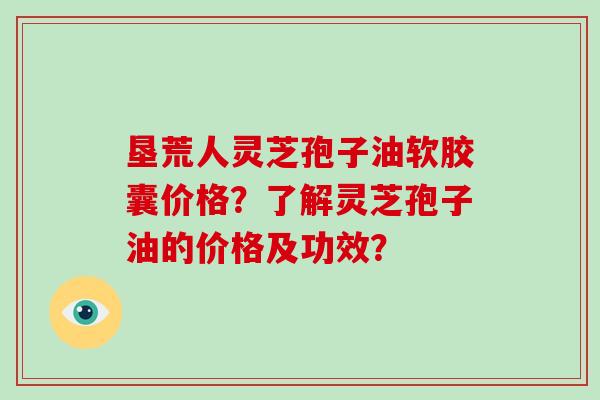 垦荒人灵芝孢子油软胶囊价格?了解灵芝孢子油的价格及功效?