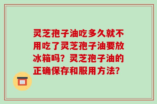 灵芝孢子油吃多久就不用吃了灵芝孢子油要放冰箱吗?灵芝孢子油的正确保存和服用方法?