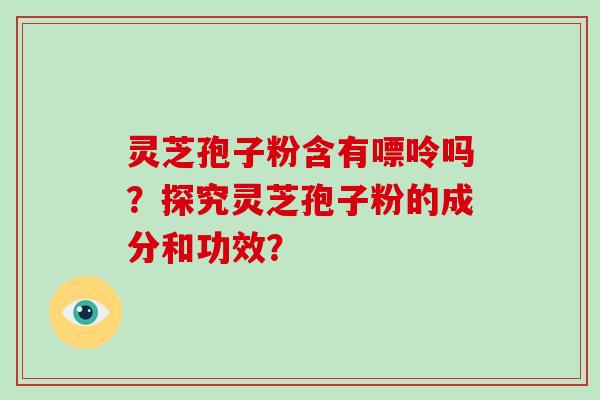 灵芝孢子粉含有嘌呤吗?探究灵芝孢子粉的成分和功效?