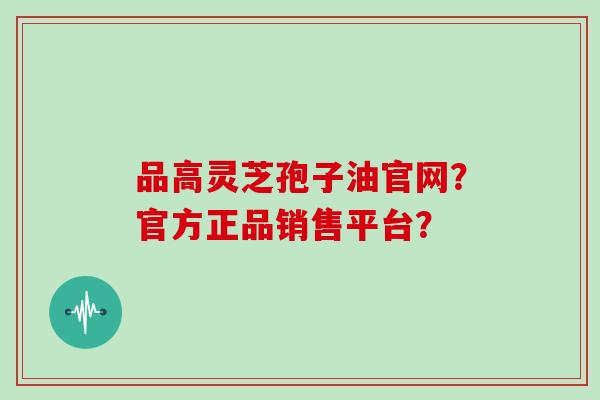 品高灵芝孢子油官网?官方正品销售平台?
