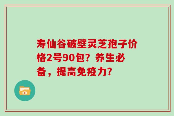 寿仙谷破壁灵芝孢子价格2号90包?养生必备,提高免疫力?