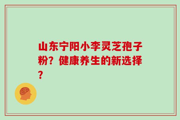 山东宁阳小李灵芝孢子粉?健康养生的新选择?