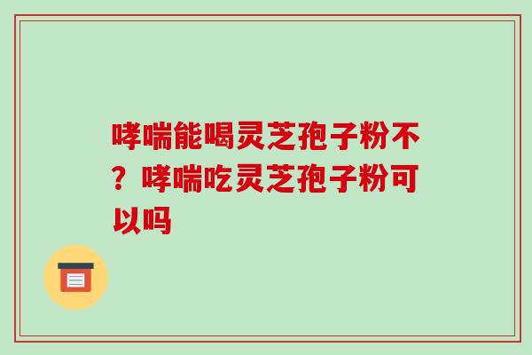 哮喘能喝灵芝孢子粉不?哮喘吃灵芝孢子粉可以吗