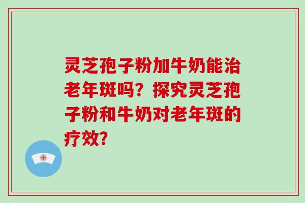 灵芝孢子粉加牛奶能治老年斑吗?探究灵芝孢子粉和牛奶对老年斑的疗效?