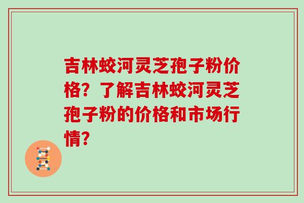 吉林蛟河灵芝孢子粉价格？了解吉林蛟河灵芝孢子粉的价格和市场行情？