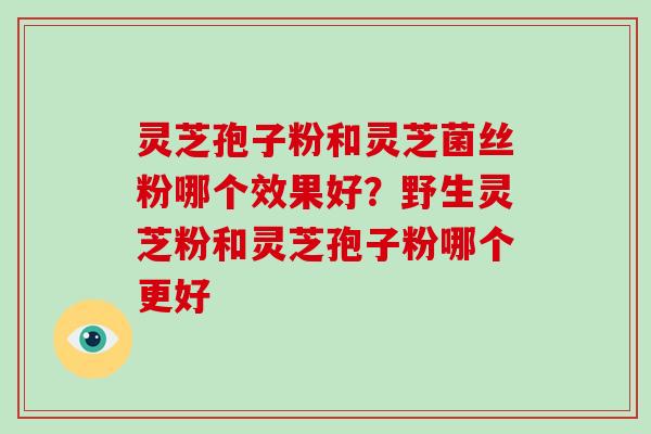 灵芝孢子粉和灵芝菌丝粉哪个效果好?野生灵芝粉和灵芝孢子粉哪个更好