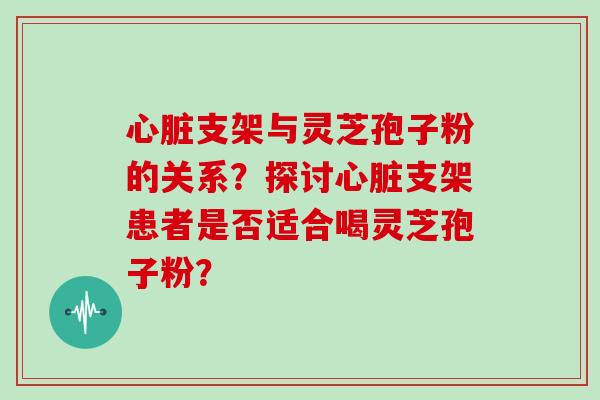 心脏支架与灵芝孢子粉的关系？探讨心脏支架患者是否适合喝灵芝孢子粉？