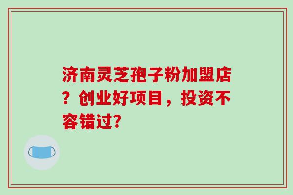 济南灵芝孢子粉加盟店?创业好项目,投资不容错过?