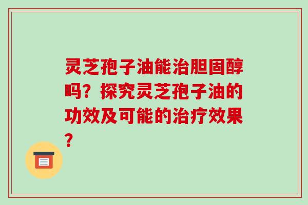 灵芝孢子油能治胆固醇吗?探究灵芝孢子油的功效及可能的治疗效果?