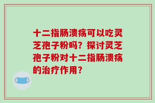 十二指肠溃疡可以吃灵芝孢子粉吗?探讨灵芝孢子粉对十二指肠溃疡的治疗作用?