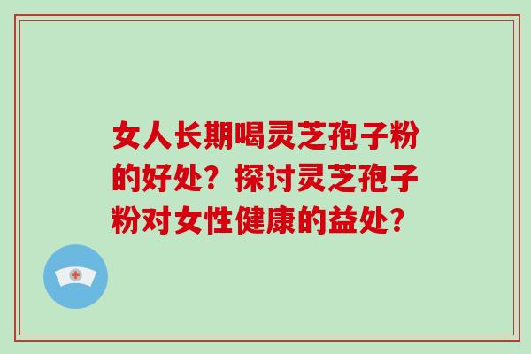 女人长期喝灵芝孢子粉的好处?探讨灵芝孢子粉对女性健康的益处?
