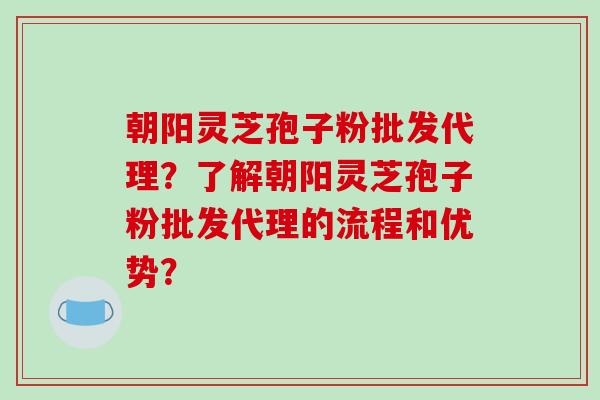 朝阳灵芝孢子粉批发代理?了解朝阳灵芝孢子粉批发代理的流程和优势?