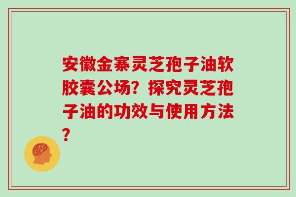 安徽金寨灵芝孢子油软胶囊公场?探究灵芝孢子油的功效与使用方法?
