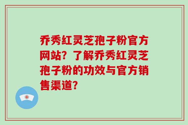 乔秀红灵芝孢子粉官方网站?了解乔秀红灵芝孢子粉的功效与官方销售渠道?