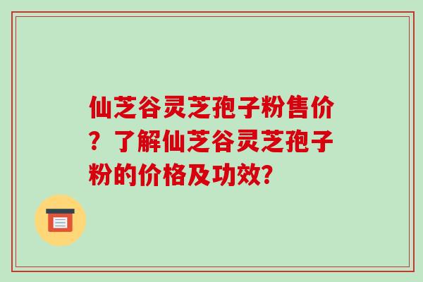 仙芝谷灵芝孢子粉售价？了解仙芝谷灵芝孢子粉的价格及功效？