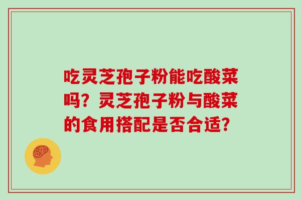 吃灵芝孢子粉能吃酸菜吗?灵芝孢子粉与酸菜的食用搭配是否合适?