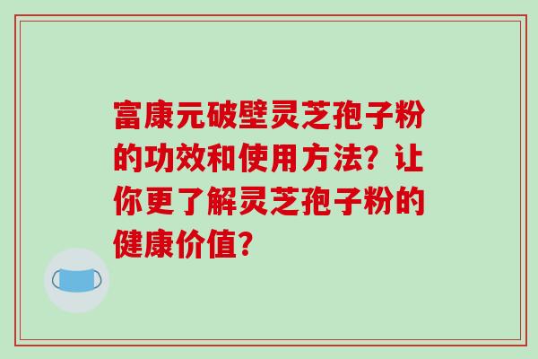 富康元破壁灵芝孢子粉的功效和使用方法?让你更了解灵芝孢子粉的健康价值?
