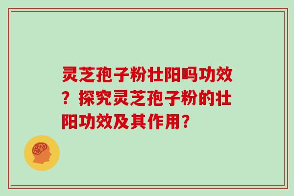 灵芝孢子粉壮阳吗功效?探究灵芝孢子粉的壮阳功效及其作用?