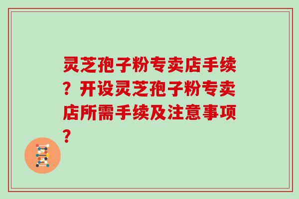 灵芝孢子粉专卖店手续?开设灵芝孢子粉专卖店所需手续及注意事项?