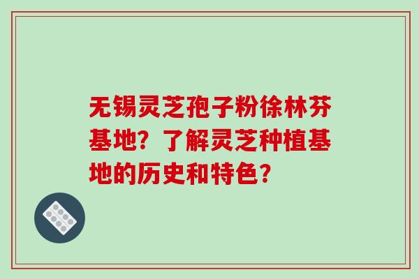 无锡灵芝孢子粉徐林芬基地?了解灵芝种植基地的历史和特色?