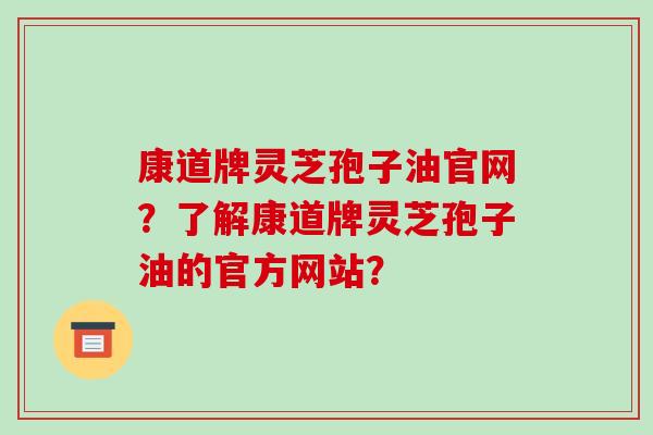 康道牌灵芝孢子油官网?了解康道牌灵芝孢子油的官方网站?