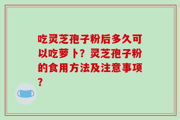 吃灵芝孢子粉后多久可以吃萝卜？灵芝孢子粉的食用方法及注意事项？