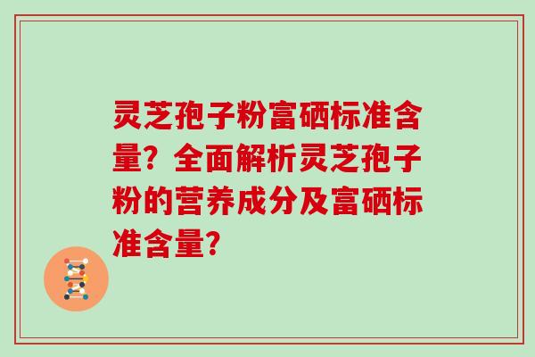 灵芝孢子粉富硒标准含量?全面解析灵芝孢子粉的营养成分及富硒标准含量?