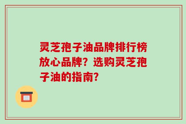 灵芝孢子油品牌排行榜放心品牌?选购灵芝孢子油的指南?
