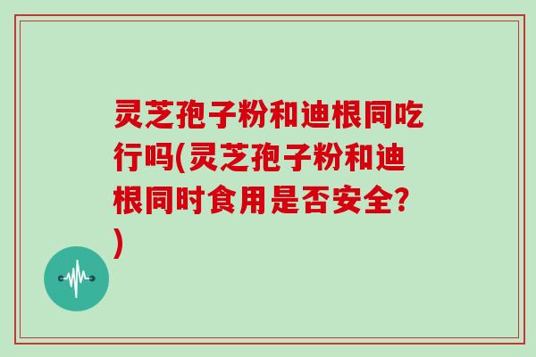 灵芝孢子粉和迪根同吃行吗(灵芝孢子粉和迪根同时食用是否安全?)