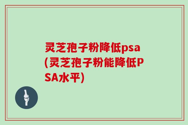 灵芝孢子粉降低psa(灵芝孢子粉能降低PSA水平)